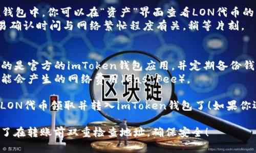 要在imToken钱包上领取LON（Tokenlon平台币），你可以按照以下步骤操作：

### 第一步：下载和安装imToken钱包
1. **访问官方网站**：前往imToken的钱包官方网站，下载相应平台的应用程序（iOS或Android）。
2. **创建或导入钱包**：如果你是新用户，按照提示创建一个新钱包；如果你已经有钱包，可以选择导入已有钱包。

### 第二步：获取LON
LON代币可以通过多种途径获得，比如从交易所购买、通过DApp参与流动性挖矿、赚取奖励等。以下是一些方法：

#### 方法一：从交易所购买
1. **选择一个支持LON交易的交易所**，例如：币安、Huobi等。
2. **注册并完成身份验证**（KYC）。
3. **购买LON**：通过法币或其他数字货币购买你所需要的LON代币。

#### 方法二：参与流动性挖矿
1. **访问Tokenlon的官方网站**，查看流动性挖矿信息。
2. **提供流动性**：根据平台的要求，提供所需的代币对。
3. **领取LON奖励**：在规定的时间内，你将会收到LON奖励。

### 第三步：将LON转入imToken钱包
1. **获取你的imToken钱包地址**：打开钱包，找到“接收”功能，复制你的以太坊地址（ERC-20地址）。
2. **转账LON代币**：在你购买LON的交易所，选择提现，填写钱包地址以及提现的LON数量，提交提现申请。

### 第四步：确认接收LON
1. **检查交易记录**：在imToken钱包中，你可以在“资产”界面查看LON代币的到账情况。
2. **耐心等待**：通常情况下，交易确认时间与网络繁忙程度有关，稍等片刻。

### 小贴士
- **安全性**：一定要确保你下载的是官方的imToken钱包应用，并定期备份钱包的助记词或私钥。
- **费用**：进行转账时要注意可能会产生的网络费用（Gas Fee）。

通过以上步骤，你就可以轻松地将LON代币领取并转入imToken钱包了！如果你还有其他疑问，欢迎随时咨询。

希望以上步骤对你有所帮助，别忘了在转账前双重检查地址，确保安全！